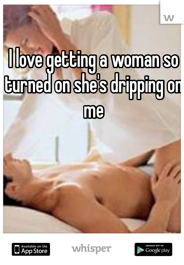 I love getting a woman so turned on she's dripping on me