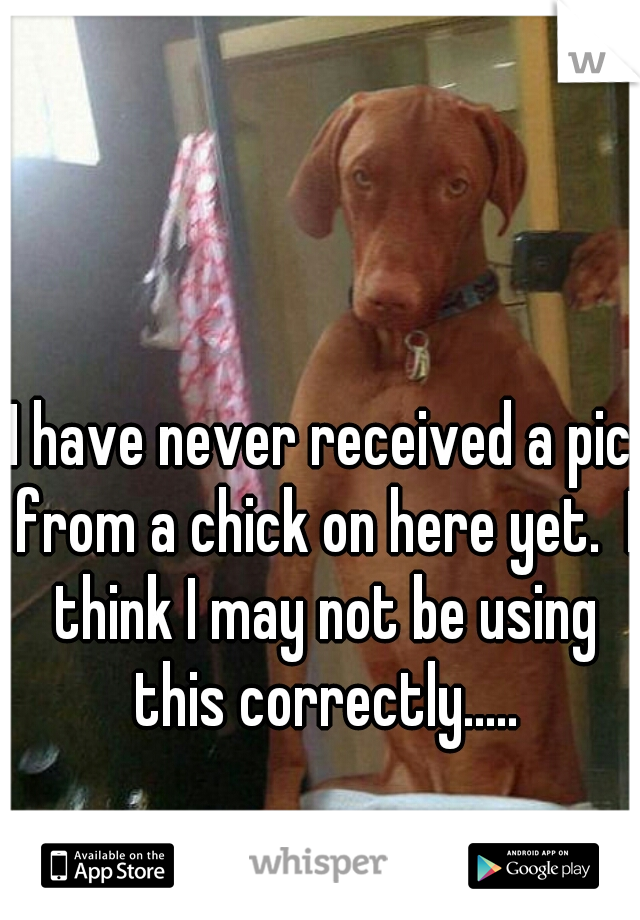 I have never received a pic from a chick on here yet.  I think I may not be using this correctly.....