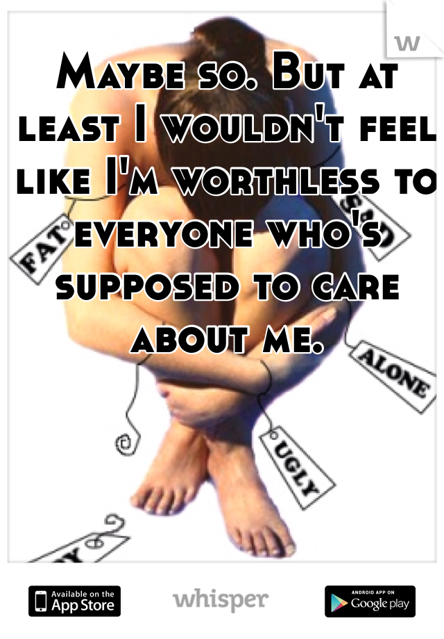 Maybe so. But at least I wouldn't feel like I'm worthless to everyone who's supposed to care about me. 