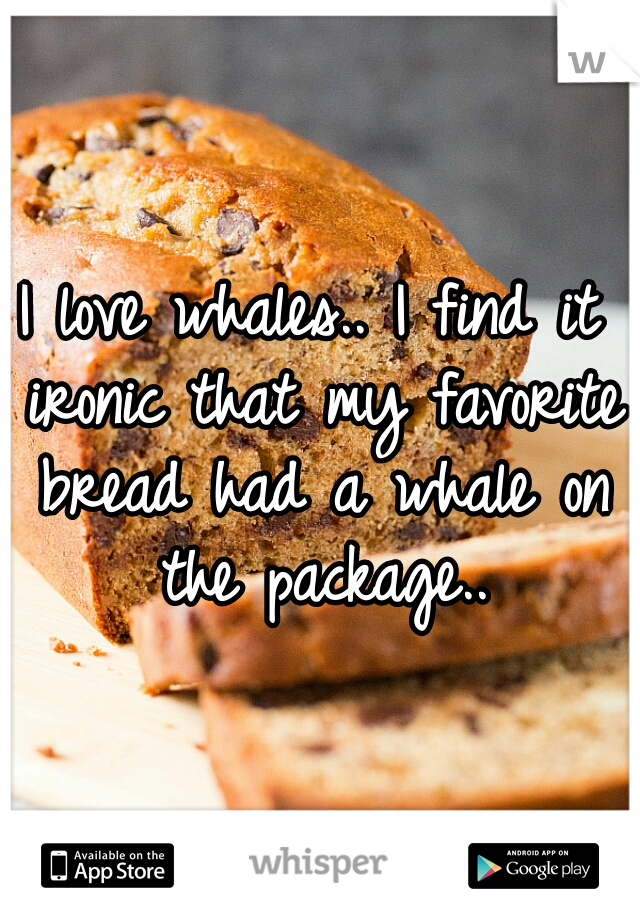 I love whales.. I find it ironic that my favorite bread had a whale on the package..