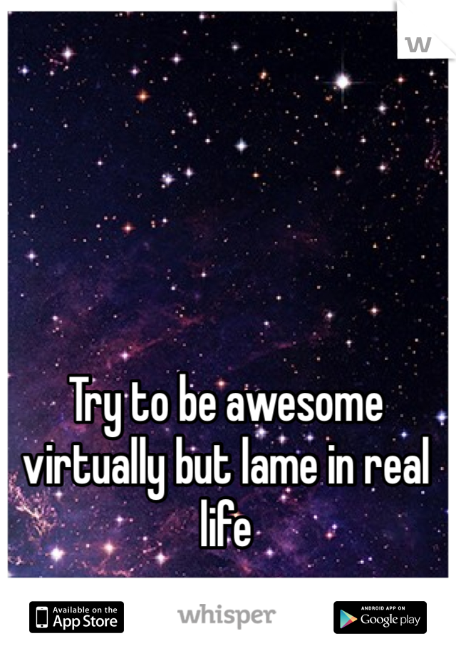 Try to be awesome virtually but lame in real life