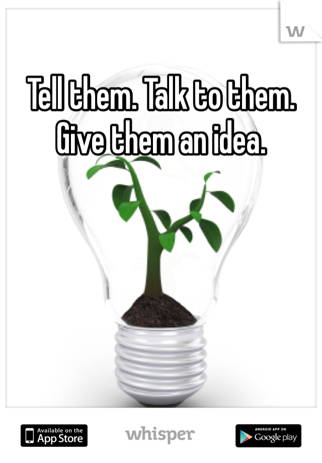 Tell them. Talk to them. Give them an idea.