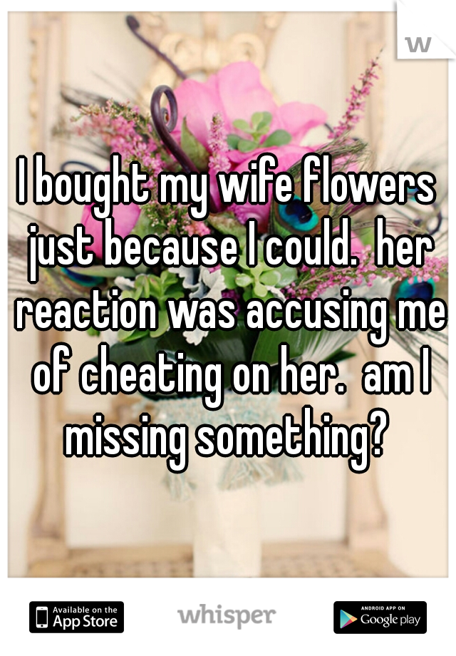 I bought my wife flowers just because I could.  her reaction was accusing me of cheating on her.  am I missing something? 