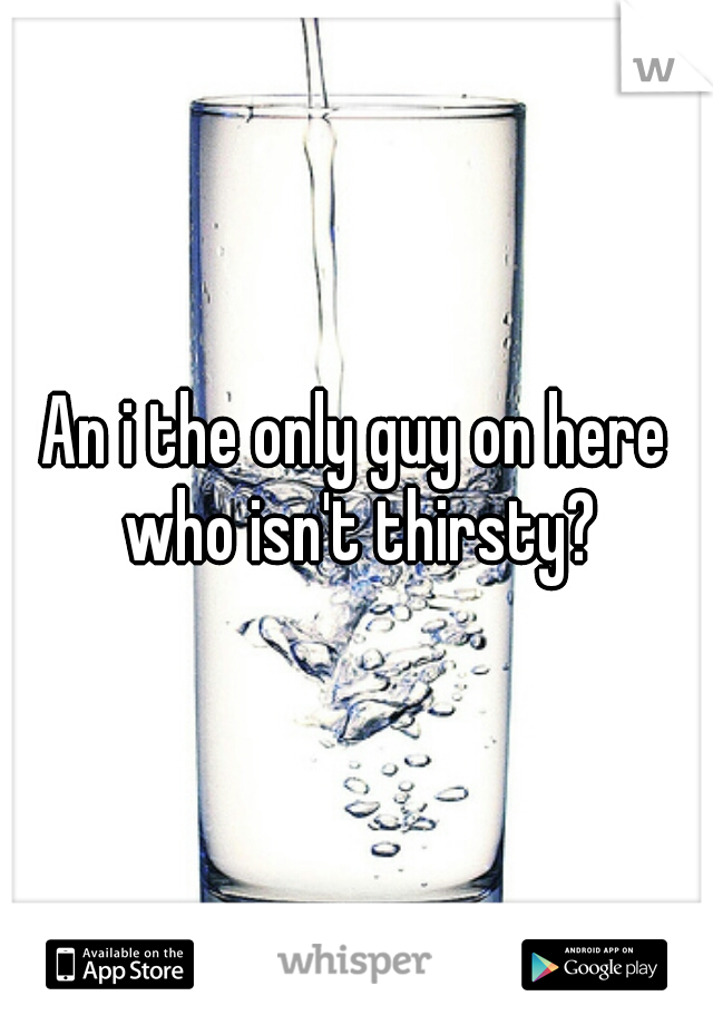 An i the only guy on here who isn't thirsty?