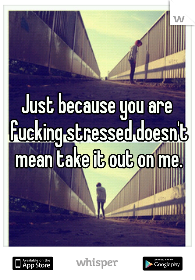 Just because you are fucking stressed doesn't mean take it out on me.