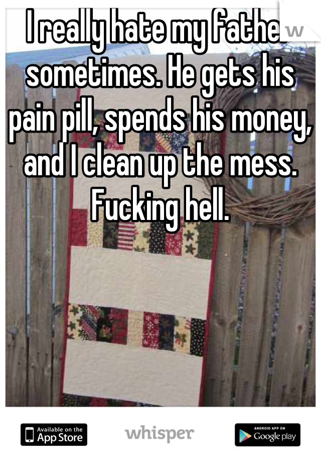 I really hate my father sometimes. He gets his pain pill, spends his money, and I clean up the mess. Fucking hell.