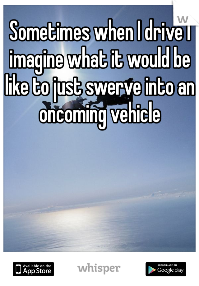 Sometimes when I drive I imagine what it would be like to just swerve into an oncoming vehicle