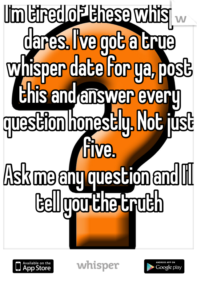 I'm tired of these whisper dares. I've got a true whisper date for ya, post this and answer every question honestly. Not just five. 
Ask me any question and I'll tell you the truth