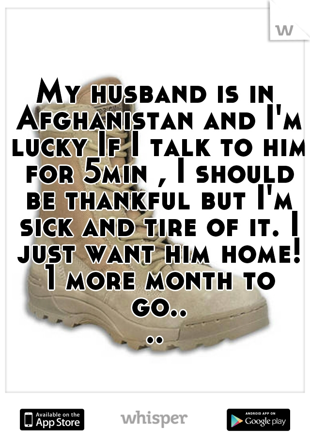 My husband is in Afghanistan and I'm lucky If I talk to him for 5min , I should be thankful but I'm sick and tire of it. I just want him home! 1 more month to go....