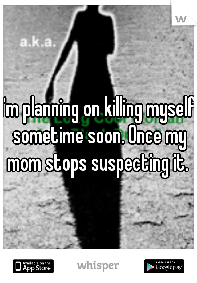 I'm planning on killing myself sometime soon. Once my mom stops suspecting it. 