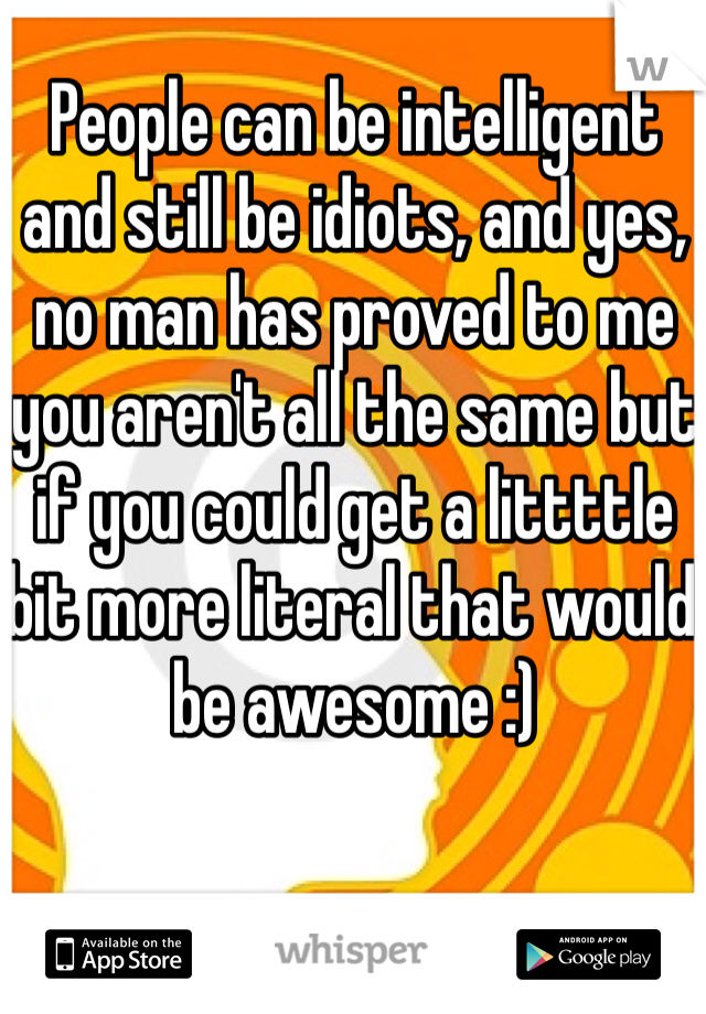 People can be intelligent and still be idiots, and yes, no man has proved to me you aren't all the same but if you could get a littttle bit more literal that would be awesome :)