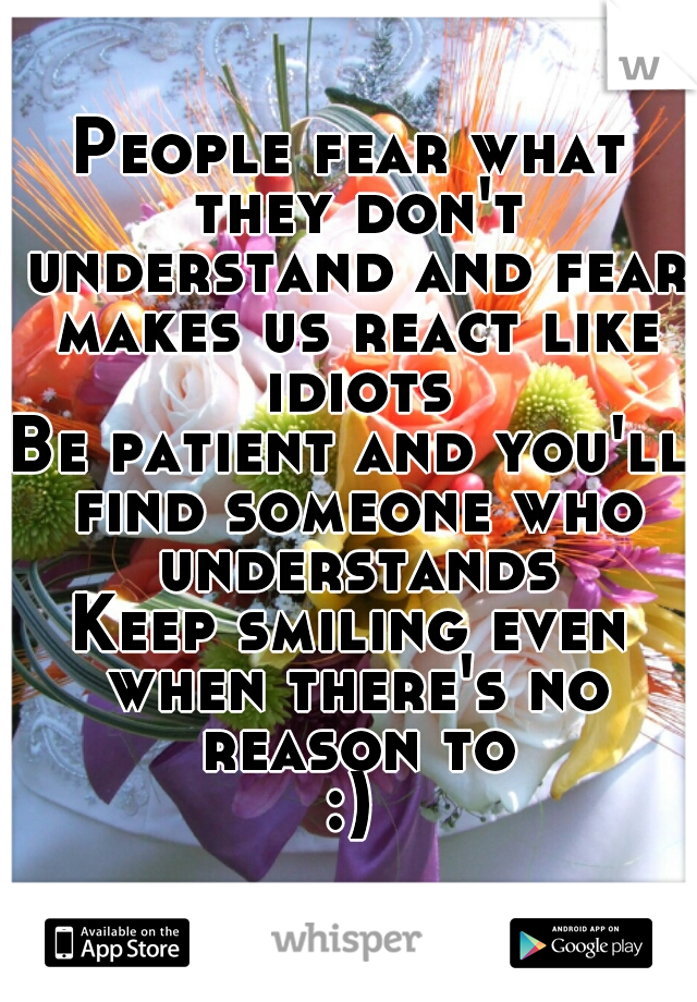 People fear what they don't understand and fear makes us react like idiots
Be patient and you'll find someone who understands
Keep smiling even when there's no reason to
:)