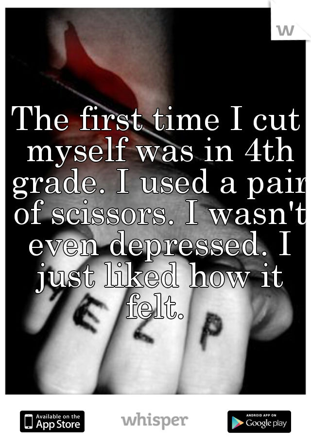 The first time I cut myself was in 4th grade. I used a pair of scissors. I wasn't even depressed. I just liked how it felt. 