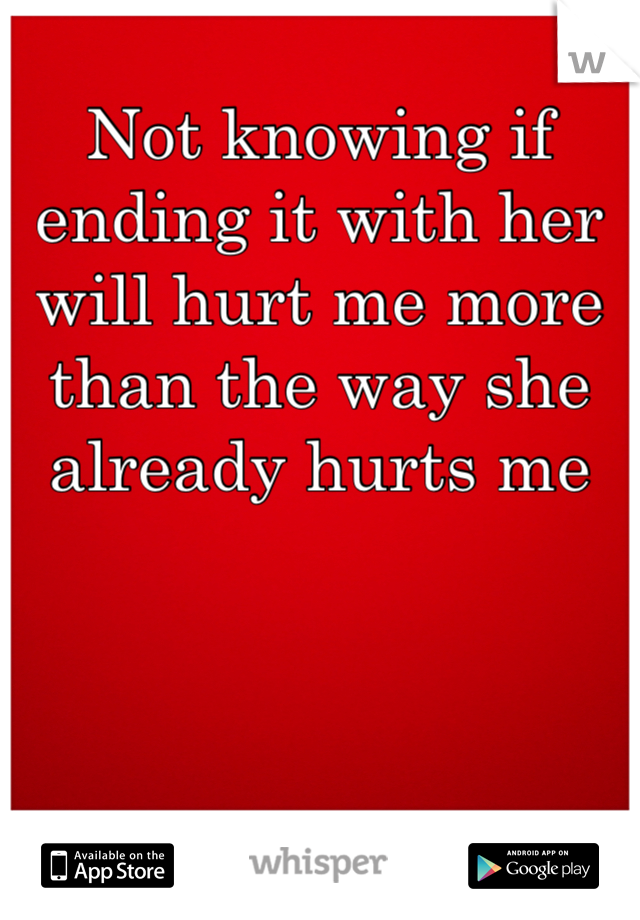 Not knowing if ending it with her will hurt me more than the way she already hurts me