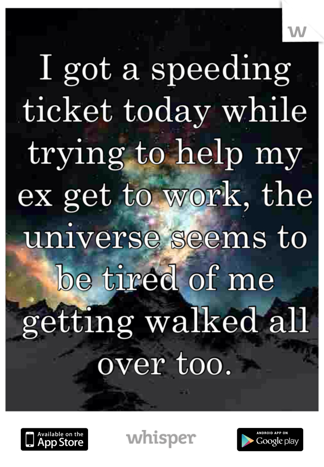 I got a speeding ticket today while trying to help my ex get to work, the universe seems to be tired of me getting walked all over too. 