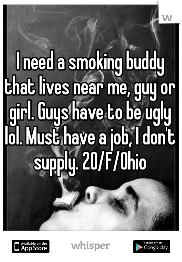 I need a smoking buddy that lives near me, guy or girl. Guys have to be ugly lol. Must have a job, I don't supply. 20/F/Ohio