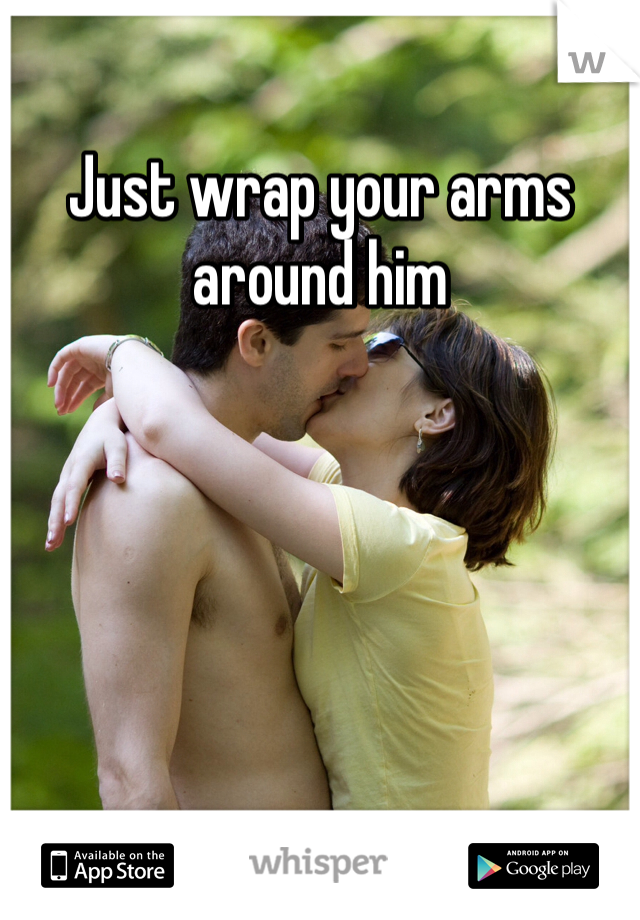 Just wrap your arms around him 