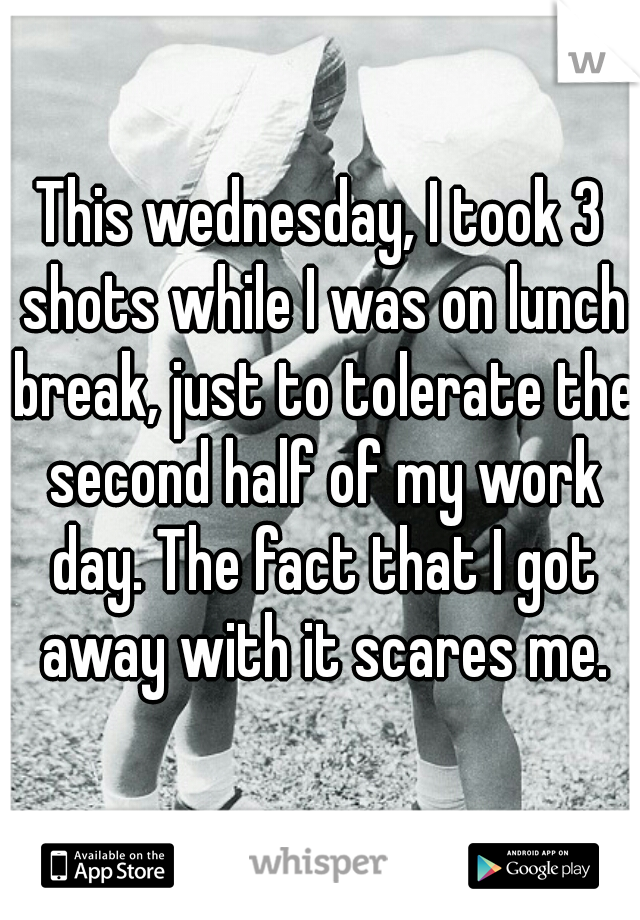 This wednesday, I took 3 shots while I was on lunch break, just to tolerate the second half of my work day. The fact that I got away with it scares me.