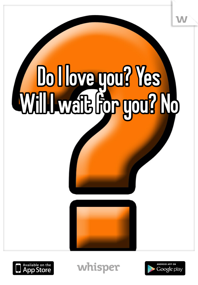 Do I love you? Yes
Will I wait for you? No