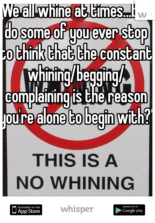 We all whine at times...but do some of you ever stop to think that the constant whining/begging/complaining is the reason you're alone to begin with?'