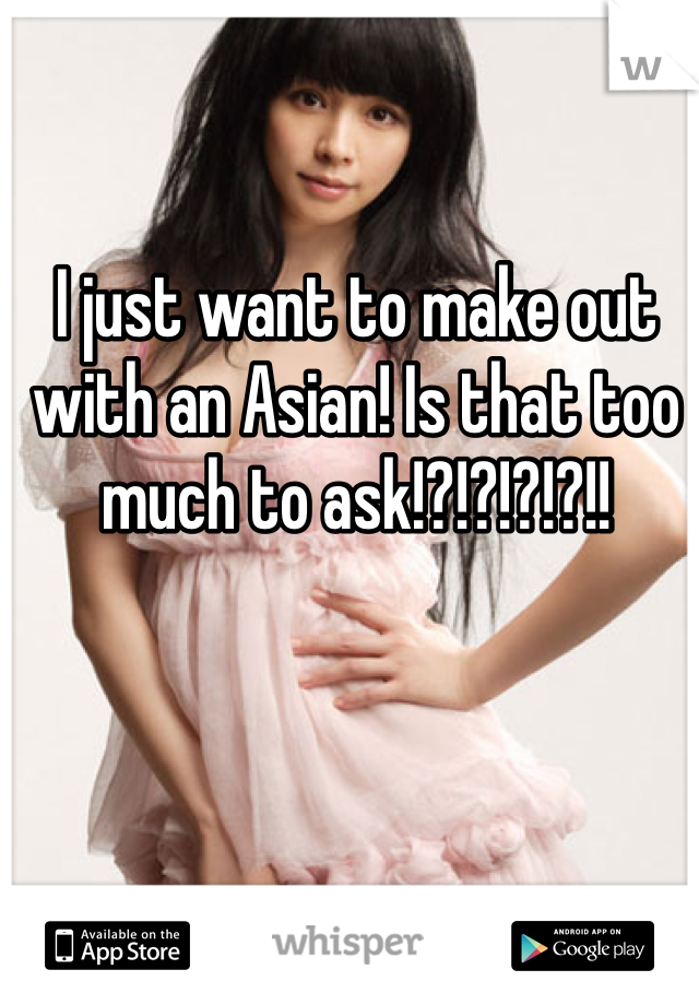 I just want to make out with an Asian! Is that too much to ask!?!?!?!?!!