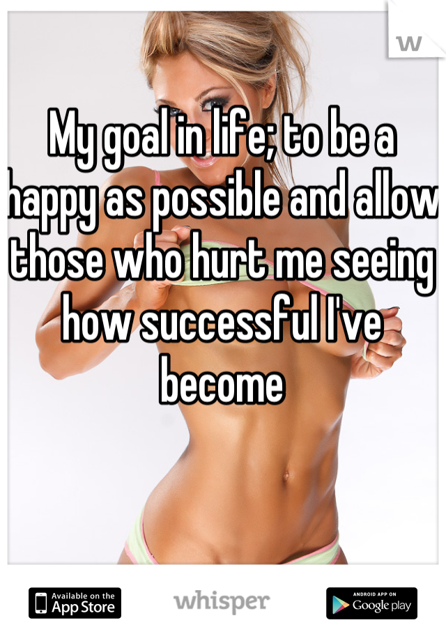 My goal in life; to be a happy as possible and allow those who hurt me seeing how successful I've become