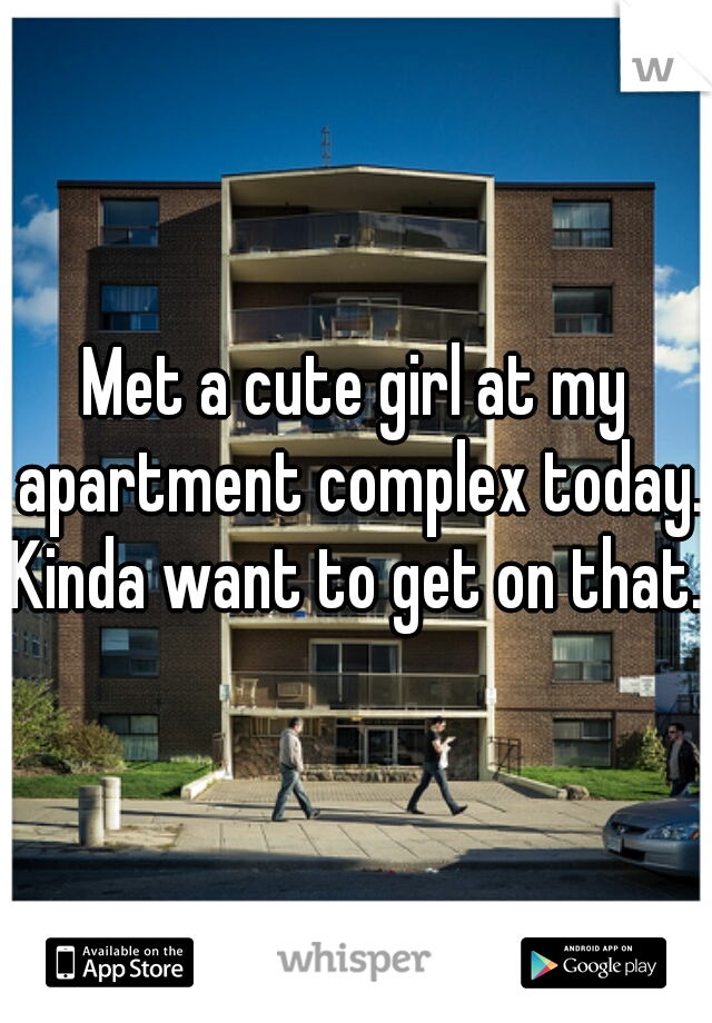 Met a cute girl at my apartment complex today. Kinda want to get on that...