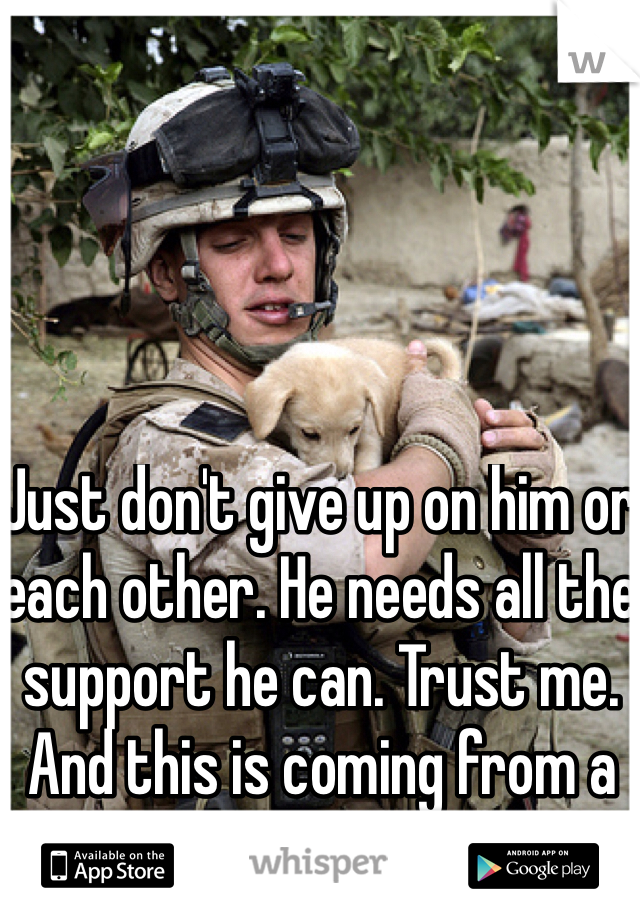 Just don't give up on him or each other. He needs all the support he can. Trust me. And this is coming from a Marine btw. 