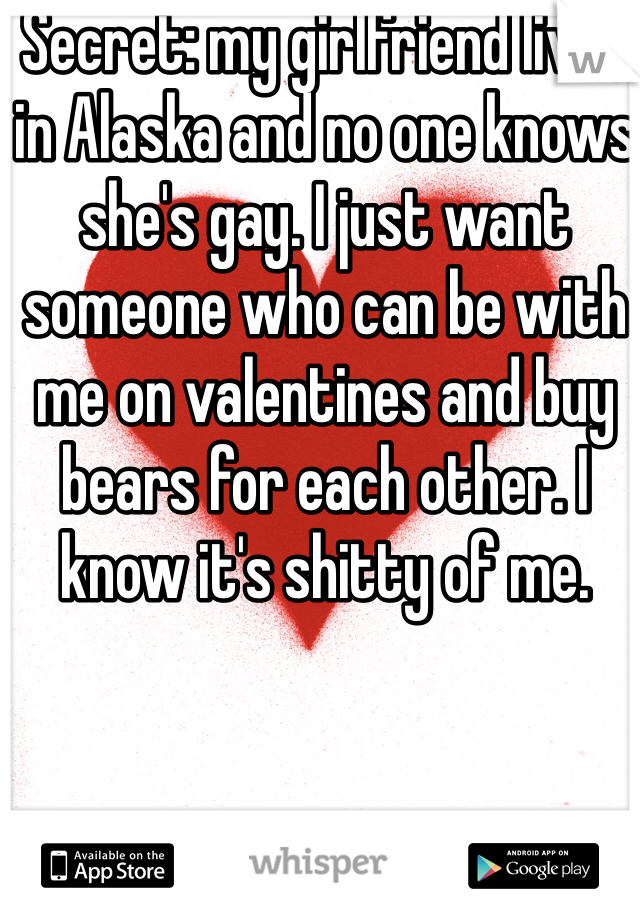 Secret: my girlfriend lives in Alaska and no one knows she's gay. I just want someone who can be with me on valentines and buy bears for each other. I  know it's shitty of me. 