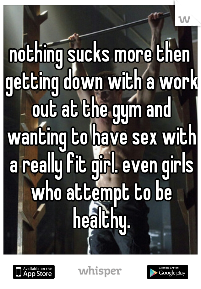 nothing sucks more then getting down with a work out at the gym and wanting to have sex with a really fit girl. even girls who attempt to be healthy.