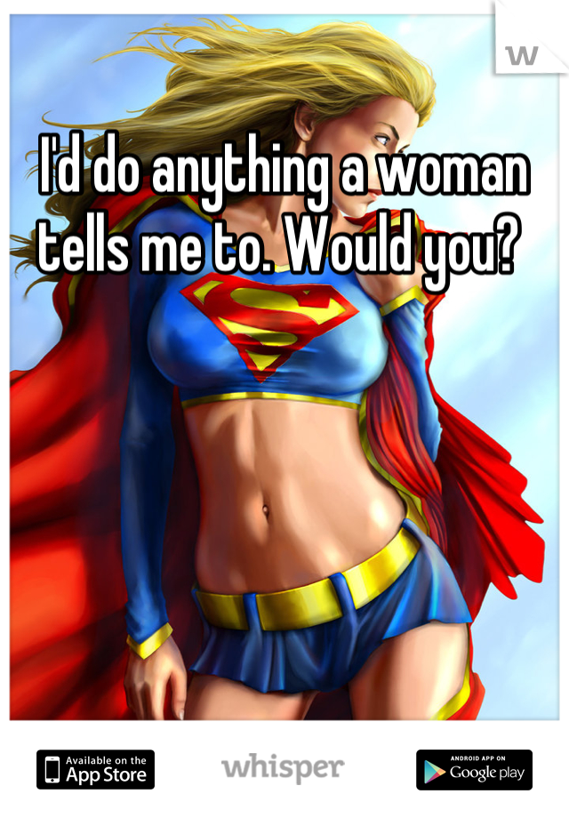 I'd do anything a woman tells me to. Would you? 