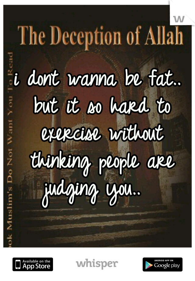 i dont wanna be fat.. but it so hard to exercise without thinking people are judging you..  