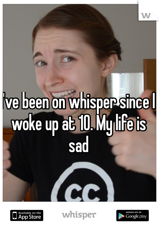 I've been on whisper since I woke up at 10. My life is sad 