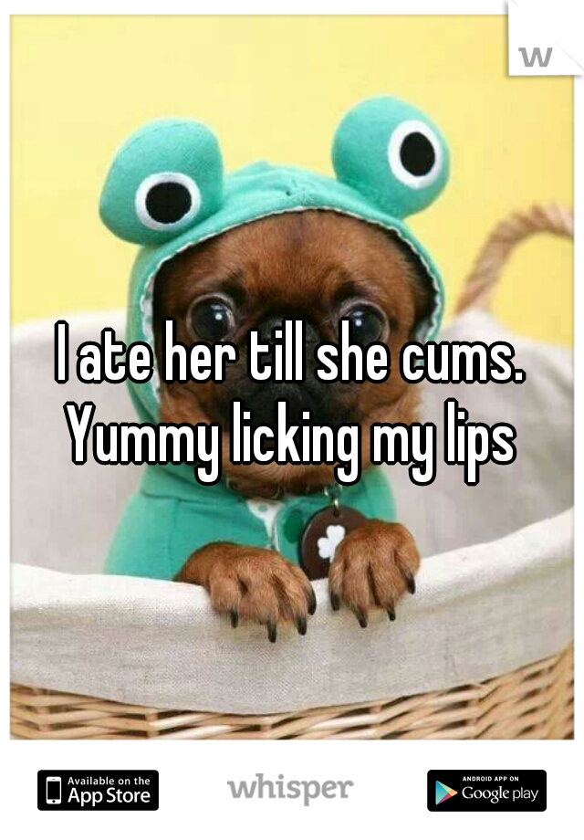 I ate her till she cums. Yummy licking my lips 