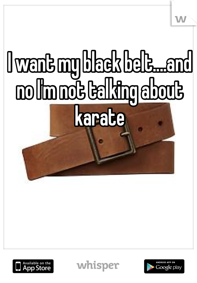 I want my black belt....and no I'm not talking about karate