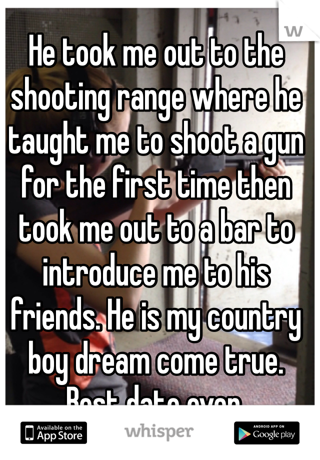 He took me out to the shooting range where he taught me to shoot a gun for the first time then took me out to a bar to introduce me to his friends. He is my country boy dream come true. Best date ever. 