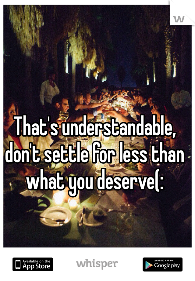 That's understandable, don't settle for less than what you deserve(: