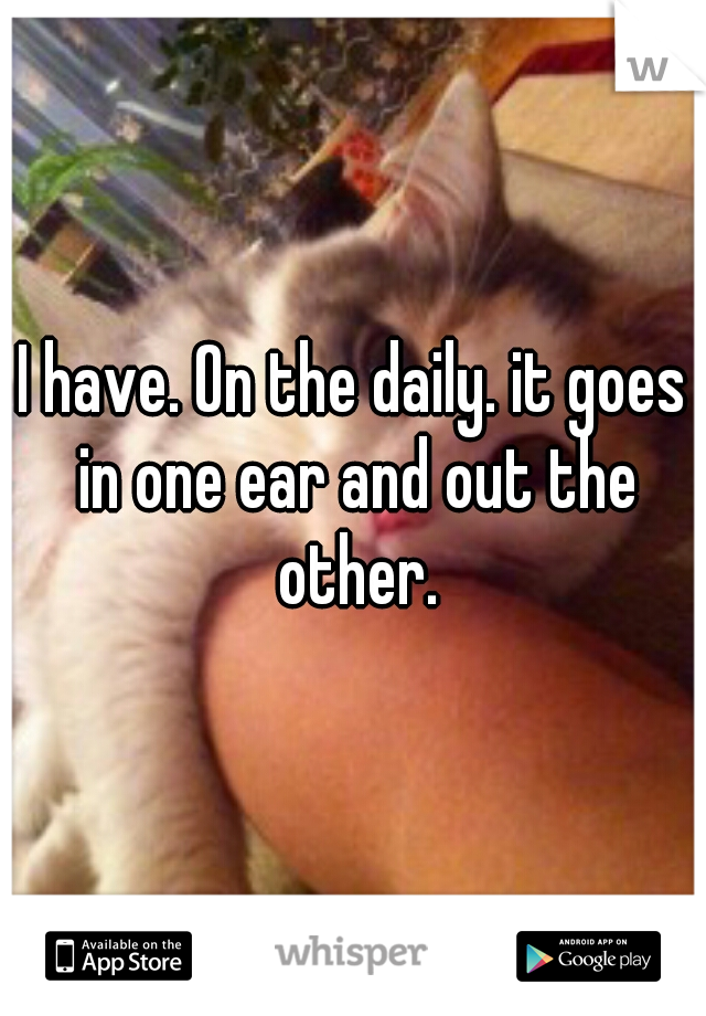 I have. On the daily. it goes in one ear and out the other.