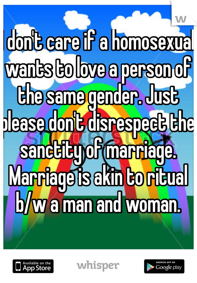 I don't care if a homosexual wants to love a person of the same gender. Just please don't disrespect the sanctity of marriage. Marriage is akin to ritual b/w a man and woman.