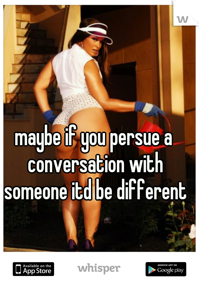 maybe if you persue a conversation with someone itd be different