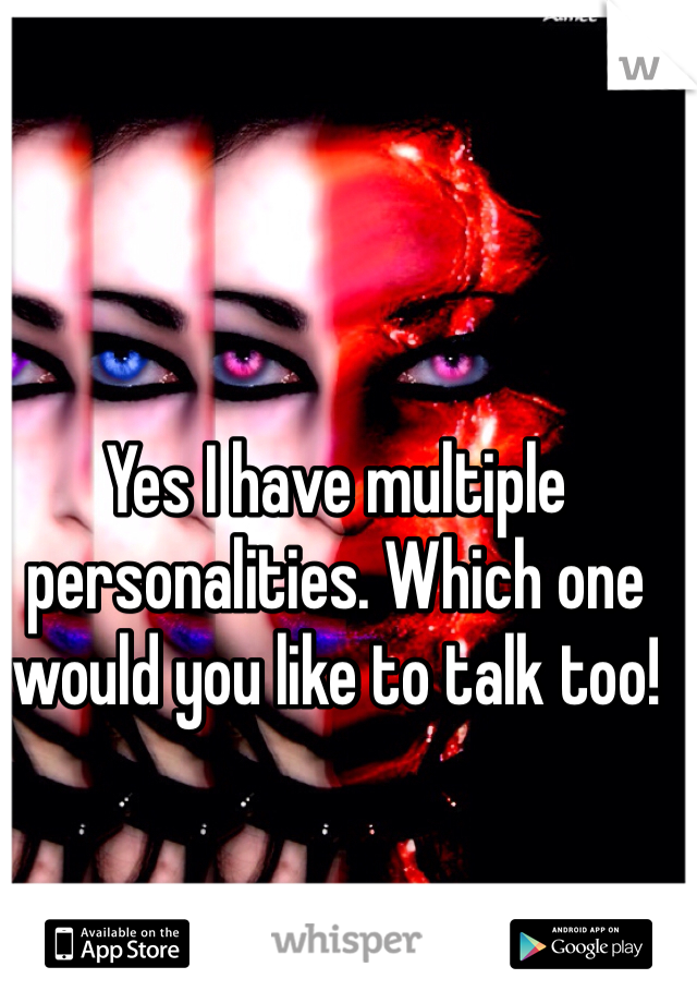 Yes I have multiple personalities. Which one would you like to talk too!