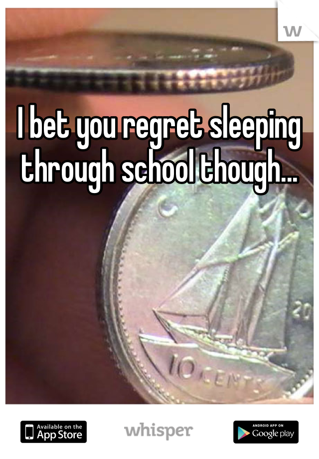 I bet you regret sleeping through school though...