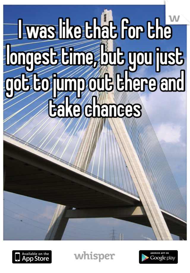 I was like that for the longest time, but you just got to jump out there and take chances