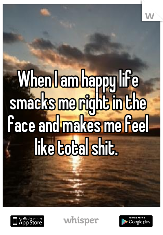 When I am happy life smacks me right in the face and makes me feel like total shit. 