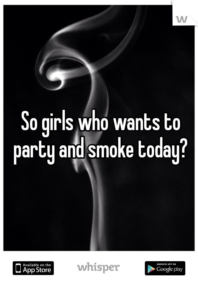 So girls who wants to party and smoke today?