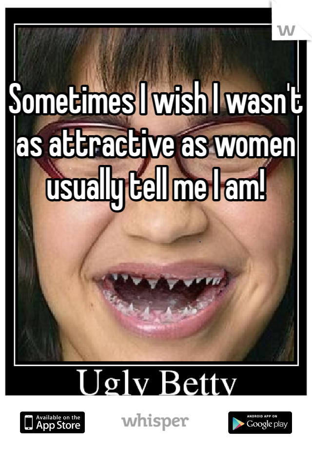 Sometimes I wish I wasn't as attractive as women usually tell me I am!