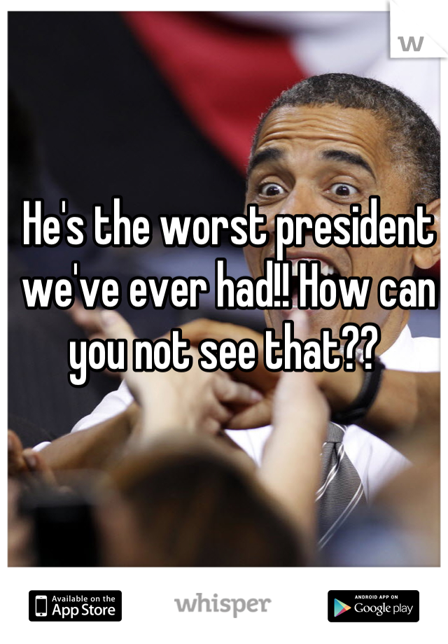 He's the worst president we've ever had!! How can you not see that?? 