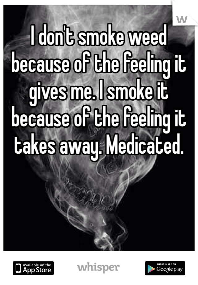 I don't smoke weed because of the feeling it gives me. I smoke it because of the feeling it takes away. Medicated. 