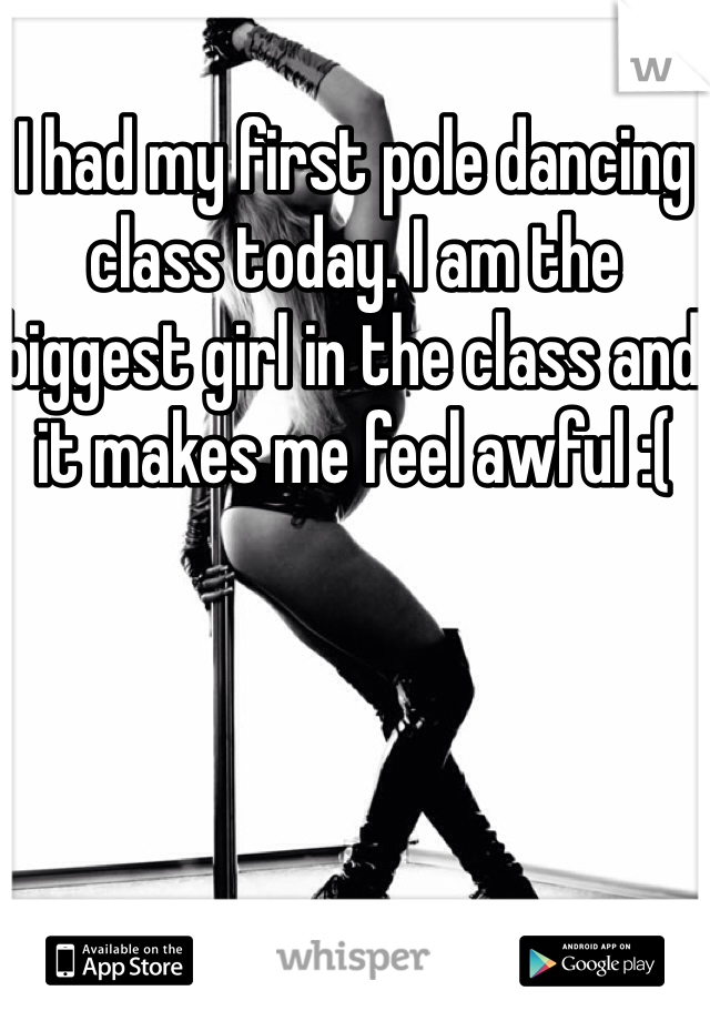 I had my first pole dancing class today. I am the biggest girl in the class and it makes me feel awful :(