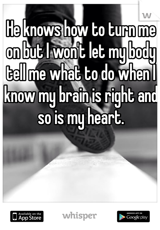 He knows how to turn me on but I won't let my body tell me what to do when I know my brain is right and so is my heart.